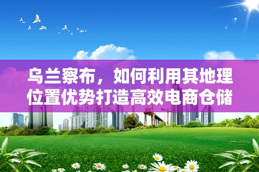 乌兰察布，如何利用其地理位置优势打造高效电商仓储网络？