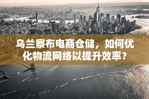 乌兰察布电商仓储，如何优化物流网络以提升效率？