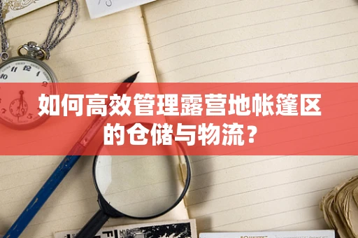如何高效管理露营地帐篷区的仓储与物流？