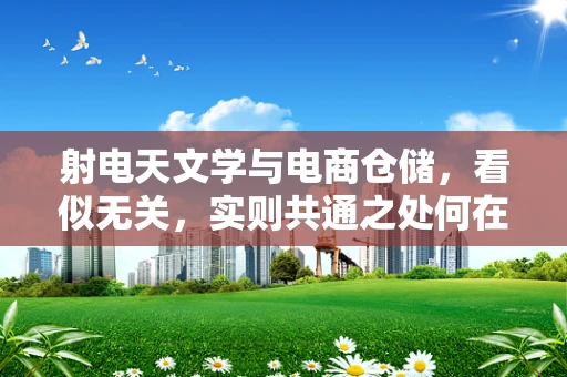 射电天文学与电商仓储，看似无关，实则共通之处何在？