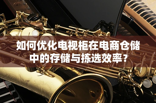 如何优化电视柜在电商仓储中的存储与拣选效率？