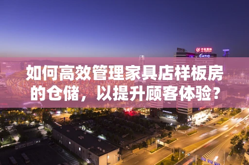 如何高效管理家具店样板房的仓储，以提升顾客体验？