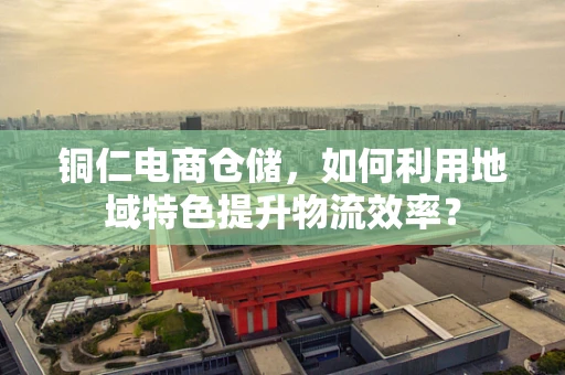 铜仁电商仓储，如何利用地域特色提升物流效率？
