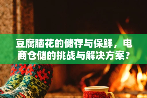 豆腐脑花的储存与保鲜，电商仓储的挑战与解决方案？