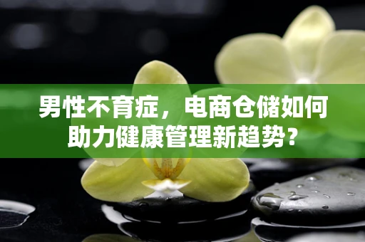 男性不育症，电商仓储如何助力健康管理新趋势？