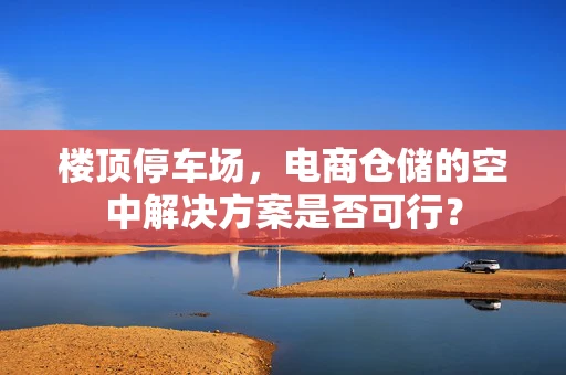 楼顶停车场，电商仓储的空中解决方案是否可行？