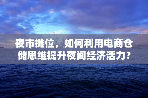 夜市摊位，如何利用电商仓储思维提升夜间经济活力？
