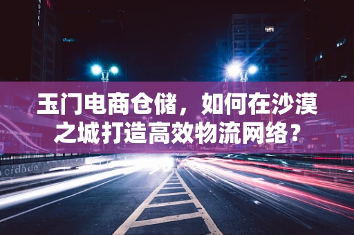 玉门电商仓储，如何在沙漠之城打造高效物流网络？