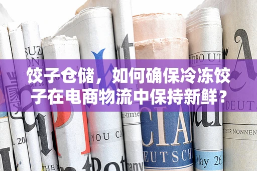 饺子仓储，如何确保冷冻饺子在电商物流中保持新鲜？