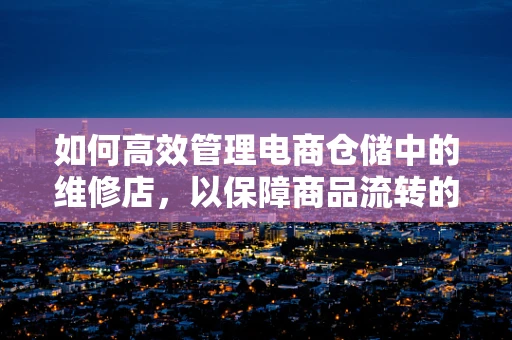 如何高效管理电商仓储中的维修店，以保障商品流转的顺畅？
