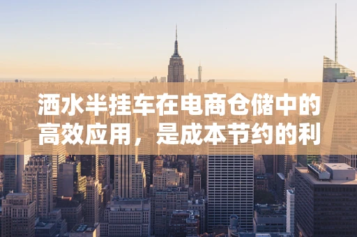 洒水半挂车在电商仓储中的高效应用，是成本节约的利器还是多余之举？