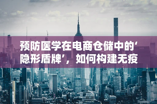 预防医学在电商仓储中的‘隐形盾牌’，如何构建无疫工作环境？