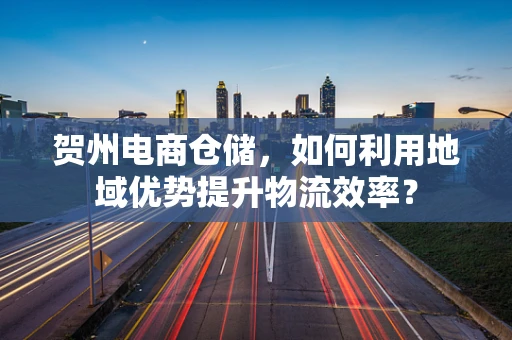 贺州电商仓储，如何利用地域优势提升物流效率？