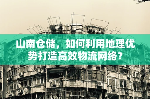 山南仓储，如何利用地理优势打造高效物流网络？