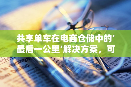 共享单车在电商仓储中的‘最后一公里’解决方案，可行还是挑战？