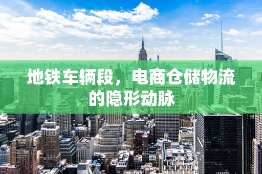 地铁车辆段，电商仓储物流的隐形动脉
