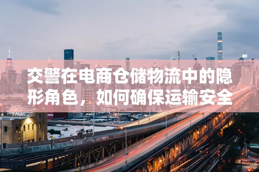 交警在电商仓储物流中的隐形角色，如何确保运输安全与合规？