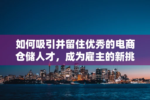 如何吸引并留住优秀的电商仓储人才，成为雇主的新挑战？