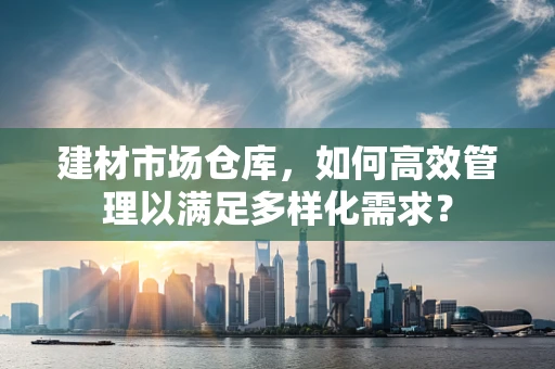 建材市场仓库，如何高效管理以满足多样化需求？