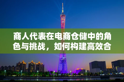 商人代表在电商仓储中的角色与挑战，如何构建高效合作桥梁？