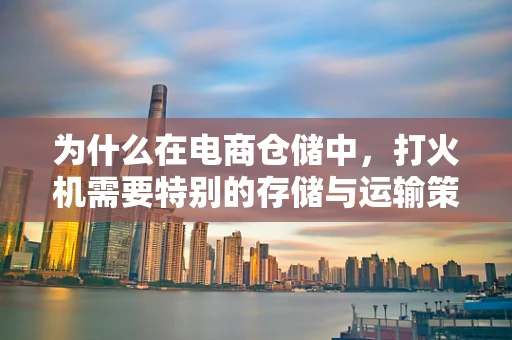 为什么在电商仓储中，打火机需要特别的存储与运输策略？