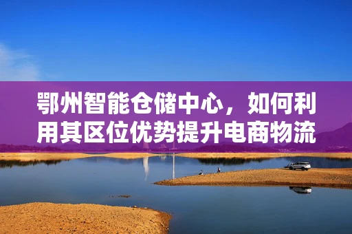鄂州智能仓储中心，如何利用其区位优势提升电商物流效率？