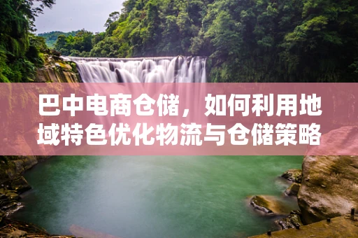 巴中电商仓储，如何利用地域特色优化物流与仓储策略？
