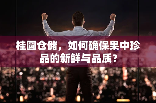 桂圆仓储，如何确保果中珍品的新鲜与品质？