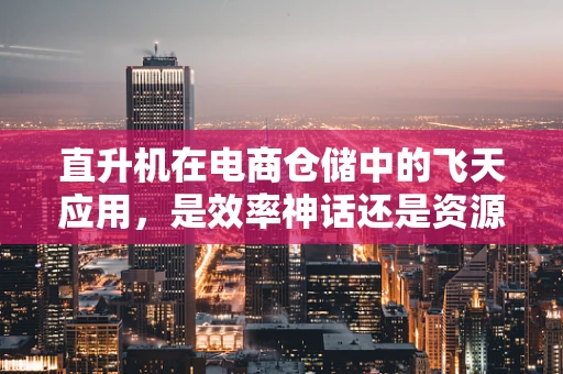 直升机在电商仓储中的飞天应用，是效率神话还是资源浪费？