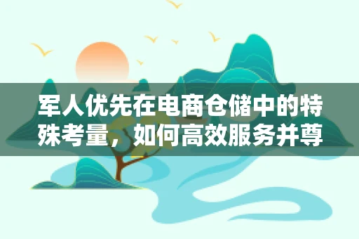 军人优先在电商仓储中的特殊考量，如何高效服务并尊重这一群体？