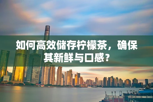 如何高效储存柠檬茶，确保其新鲜与口感？