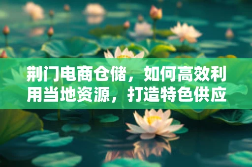 荆门电商仓储，如何高效利用当地资源，打造特色供应链？