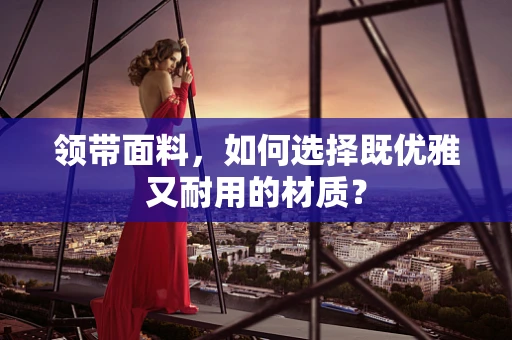 领带面料，如何选择既优雅又耐用的材质？