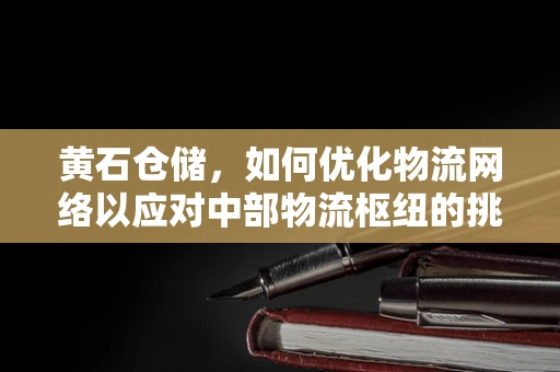 黄石仓储，如何优化物流网络以应对中部物流枢纽的挑战？