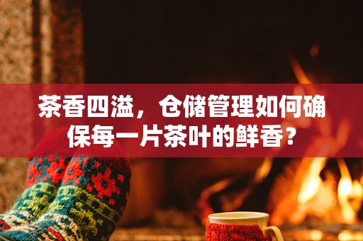 茶香四溢，仓储管理如何确保每一片茶叶的鲜香？