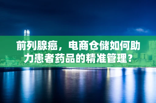 前列腺癌，电商仓储如何助力患者药品的精准管理？
