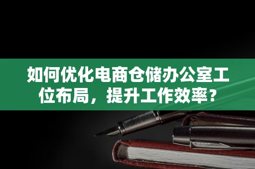 如何优化电商仓储办公室工位布局，提升工作效率？