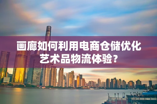 画廊如何利用电商仓储优化艺术品物流体验？