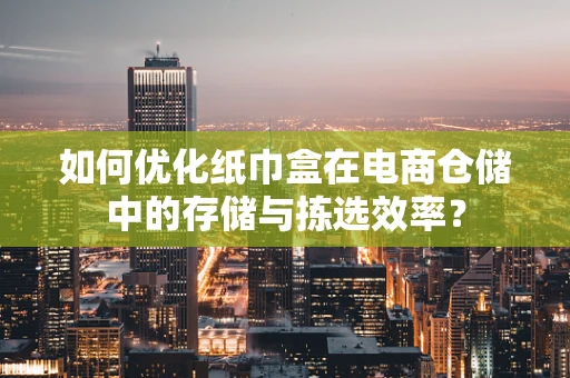 如何优化纸巾盒在电商仓储中的存储与拣选效率？