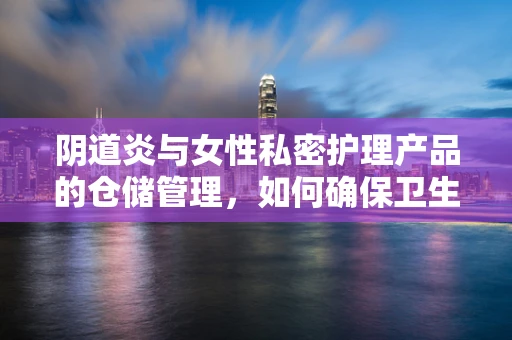 阴道炎与女性私密护理产品的仓储管理，如何确保卫生与安全？