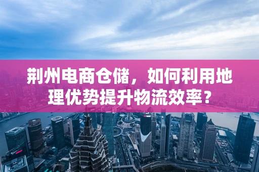 荆州电商仓储，如何利用地理优势提升物流效率？
