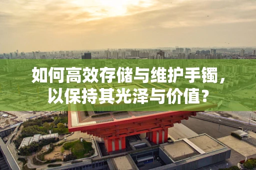 如何高效存储与维护手镯，以保持其光泽与价值？