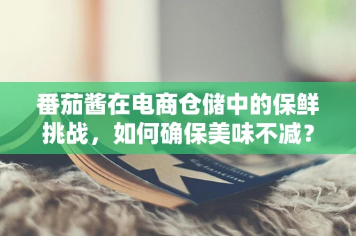 番茄酱在电商仓储中的保鲜挑战，如何确保美味不减？
