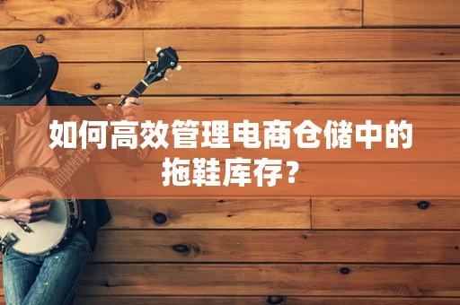 如何高效管理电商仓储中的拖鞋库存？