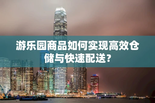 游乐园商品如何实现高效仓储与快速配送？