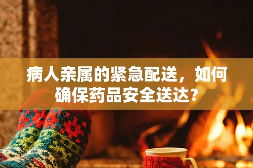 病人亲属的紧急配送，如何确保药品安全送达？