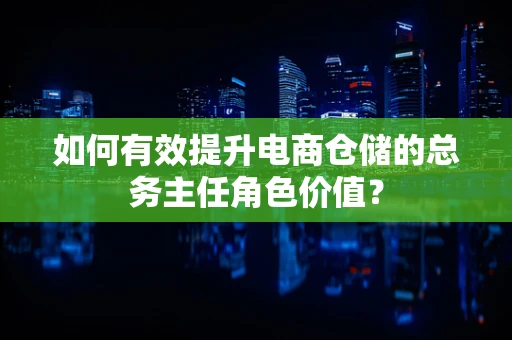 如何有效提升电商仓储的总务主任角色价值？