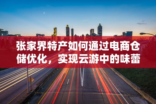 张家界特产如何通过电商仓储优化，实现云游中的味蕾盛宴？