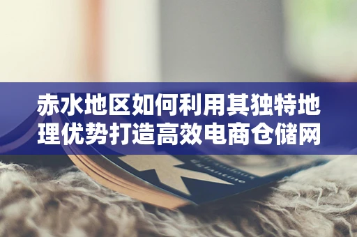 赤水地区如何利用其独特地理优势打造高效电商仓储网络？
