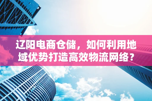 辽阳电商仓储，如何利用地域优势打造高效物流网络？